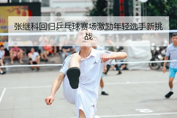 张继科回归乒乓球赛场激励年轻选手新挑战